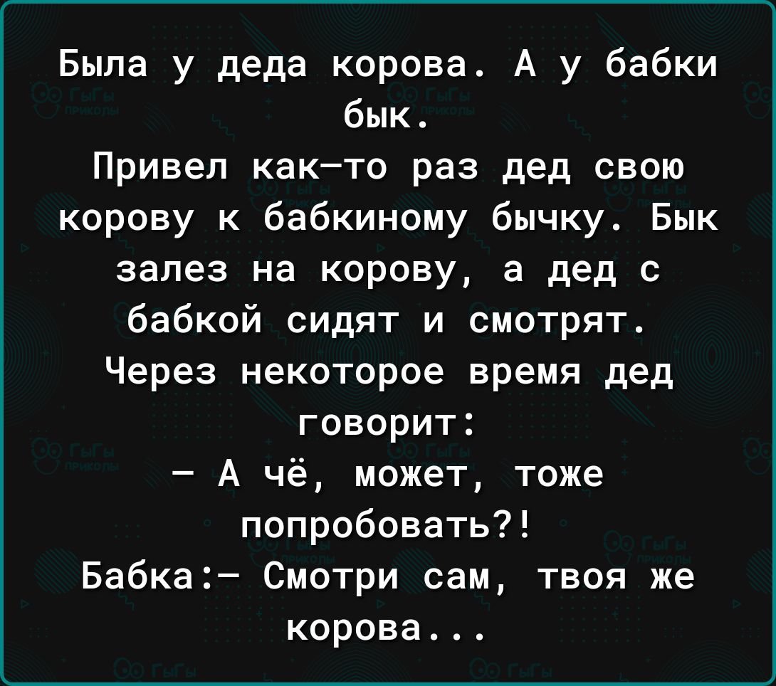 Была у деда корова. А у бабки бик. 
Привел как–то раз дед свою корову к бабкиному бычку. Бык залез на корову, а дед с бабкой сидят и смотрят. 
Через некоторое время дед говорит: 
— А чё, может, тоже попробовать?! 
Бабка:- Смотри сам, твоя же корова...
