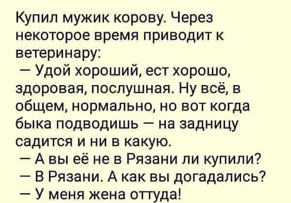 Купил мужик корову. Через некоторое время приводят к ветеринару:
— Удой хороший, ест хорошо, здоровая, послушная. Ну всё, в общем, нормально, но вот когда быка подводишь – на задницу садится и ни в какую.
— А вы её не в Рязани ли купили?
— В Рязани. А как вы догадались?
— У меня жена оттуда!