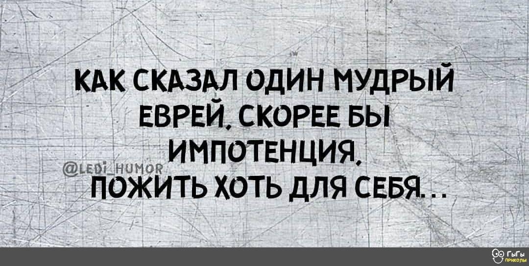 КАК СКАЗАЛ ОДИН МУДРЫЙ ЕВРЕЙ. СКОРЕЕ БЫ ИМПОТЕНЦИЯ. ПОЖИТЬ ХОТЬ ДЛЯ СЕБЯ...