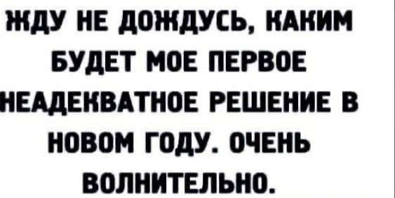 ЖДУ НЕ ДОЖДУСЬ, КАКИМ БУДЕТ МОЕ ПЕРВОЕ НЕАДЕКВАТНОЕ РЕШЕНИЕ В НОВОМ ГОДУ. ОЧЕНЬ ВОЛНИТЕЛЬНО.