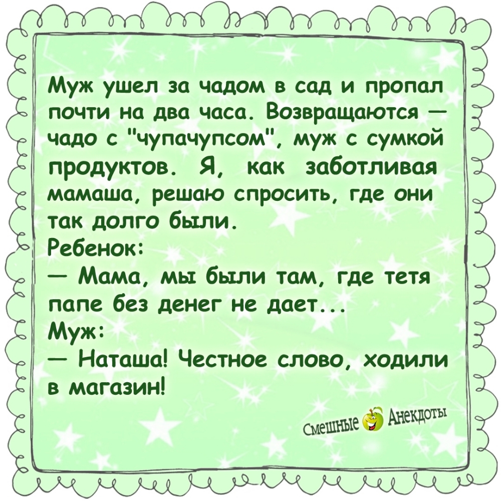Муж ушёл за чадом в сад и пропал почти на два часа. Возвращаются — чадо с 'чупчупсом', муж с сумкой продуктов. Я, как заботливая мамаша, решаю спросить, где они так долго были. Ребёнок: — Мама, мы были там, где тётя папе без денег не даёт... Муж: — Наташа! Честное слово, ходили в магазин!