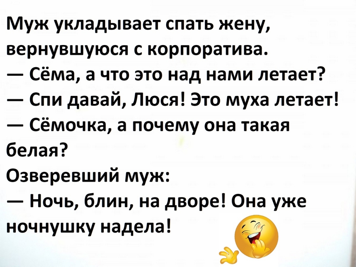 Муж укладывает спать жену, вернувшуюся с корпоратива.\n— Сёма, а что это над нами летает?\n— Спи давай, Люся! Это муха летает!\n— Сёмочка, а почему она такая белая?\nОзверевший муж:\n— Ночь, блин, на дворе! Она уже ночнушку надела! 😂