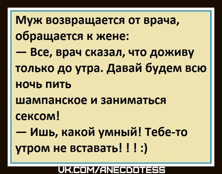 Муж возвращается от врача, обращается к жене: — Все, врач сказал, что доживу только до утра. Давай будем всю ночь пить шампанское и заниматься сексом! — Ишь, какой умный! Тебе-то утром не вставать!!! :)