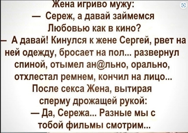 Жена игриво мужу: — Сережа, а давай займемся любовью как в кино? — А давай! Кинулся к жене Сергей, рвет на ней одежду, бросает на пол... разввернул спиной, отмыл анальным, орально, отхлестал ремнем, кончил на лицо... После секса Жена, вытирая сперму дрожащей рукой: — Да, Сережа... Разные мы с тобой фильмы смотрим...