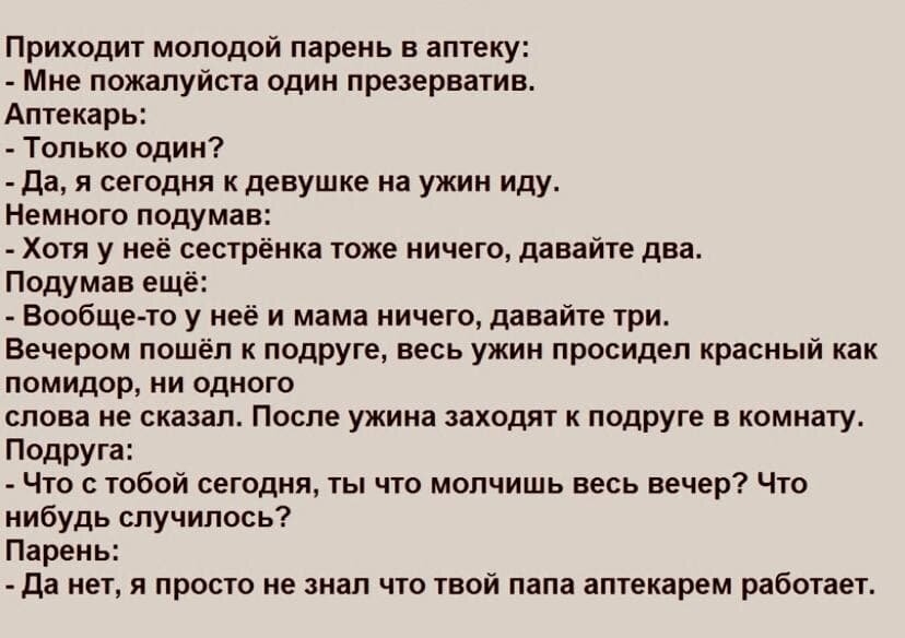 Приходит молодой парень в аптеку: - Мне пожалуйста один презерватив. Аптекарь: - Только один? - Да, я сегодня к девушке на ужин иду. Немного подумав: - Хотя у неё сестрёнка тоже ничего, давайте два. Подумав ещё: - Вообще-то у неё и мама ничего, давайте три. Вечером пошёл к подруге, весь ужин просидел красный как помидор, ни одного слова не сказал. После ужина заходят к подруге в комнату. Подруга: - Что с тобой сегодня, ты что молчишь весь вечер? Что-нибудь случилось? Парень: - Да нет, я просто не знал что твой папа аптекамер работает.