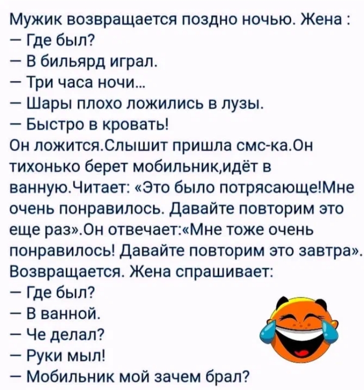Мужик возвращается поздно ночью. Жена: — Где был? — В бильярд играл. — Три часа ночи... — Шары плохо лежались в лузе. — Быстро в кровать! Он ложится. Слышит: пришла смс-ка. Он тихонько берет мобилник, идёт в ванную. Читает: «Это было потрясающе! Мне очень понравилось. Давайте повторим это ещё раз». Он отвечает: «Мне тоже очень понравилось! Давайте повторим это завтра». Возвращается. Жена спрашивает: — Где был? — В ванной. — Че делал? — Руки мы! — Мобильник мой зачем брал?