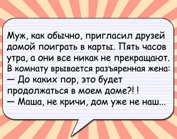 Муж, как обычно, пригласил друзей домой поиграть в карты. Пять часов утра, а они все никак не прекращают. В комнате взрывается разъярённая жена: — До каких пор, это будет продолжаться в моем доме?! — Маша, не кричи, дом уже не наш...