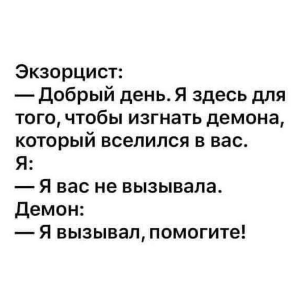Экзорцист:
— Добрый день. Я здесь для того, чтобы изгнать демона, который вселился в вас.
Я:
— Я вас не вызывала.
Демон:
— Я вызывал, помогите!