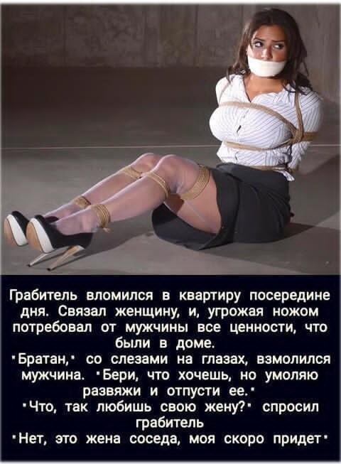 Грабитель взломился в квартиру посреди дня. Связал женщину, и, угрожая ножом потребовал от мужчины все ценности, что были в доме. «Братан», со слезами на глазах, взмолился мужчина. «Бери, что хочешь, но умоляю развяжи и отпусти ее.» «Что, так любишь свою жену?» спросил грабитель. «Нет, это жена соседа, моя скоро придет»