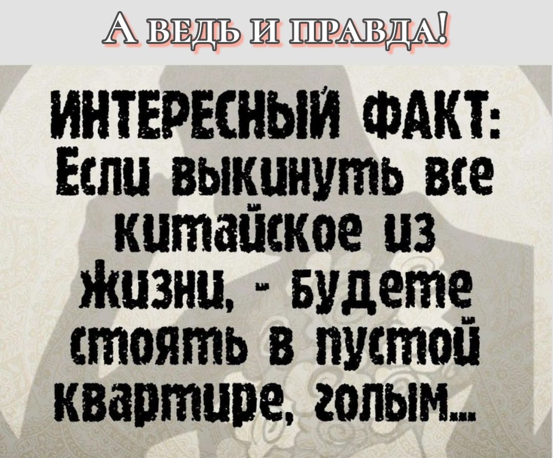 А ВЕДЬ И ПРАВДА! ИНТЕРЕСНЫЙ ФАКТ: Если выкинуть все китайское из жизни, - будете стоять в пустой квартире, голым...