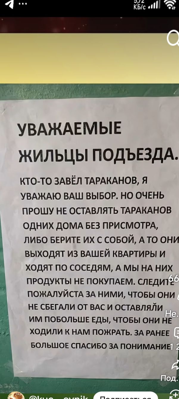 УВАЖАЕМЫЕ ЖИЛЬЦЫ ПОДЪЕЗДА. КТО-ТО ЗАВЁЛ ТАРАКАНОВ, Я УВАЖАЮ ВАШ ВЫБОР. НО ОЧЕНЬ ПРОШУ НЕ ОСТАВЛЯТЬ ТАРАКАНОВ ОДНИХ ДОМА БЕЗ ПРИСМОТРА, ЛИБО БЕРИТЕ ИХ С СОБОЙ, А ТО ОНИ ВЫХОДЯТ ИЗ ВАШЕЙ КВАРТИРЫ И ХОДЯТ ПО СОСЕДАМ, А МЫ НА НИХ ПРОДУКТЫ НЕ ПОКУПАЕМ. СЛЕДУЙТЕ ЗА НИМИ, ПОЖАЛУЙСТА, ЧТОБЫ ОНИ НЕ СБЕГАЛИ ОТ ВАС И ОСТАВЛЯЛИ ИМ БОЛЬШЕ ЕДЫ, ЧТОБЫ ОНИ НЕ ХОДИЛИ К НАМ ПОЖРАТЬ.