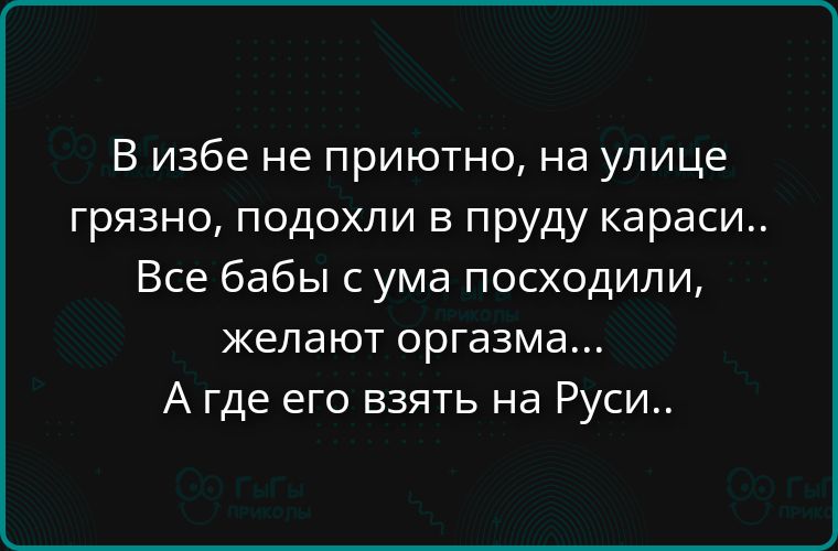 В избe неприютно, на улице грязно, подохли в пруду караси.. Все бабы с ума посходили, желают оргазма... А где его взять на Руси..