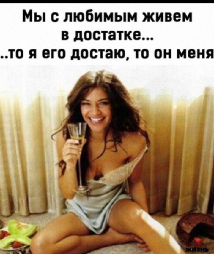 Мы с любимым живем в достатке...то я его достаю, то он меня
