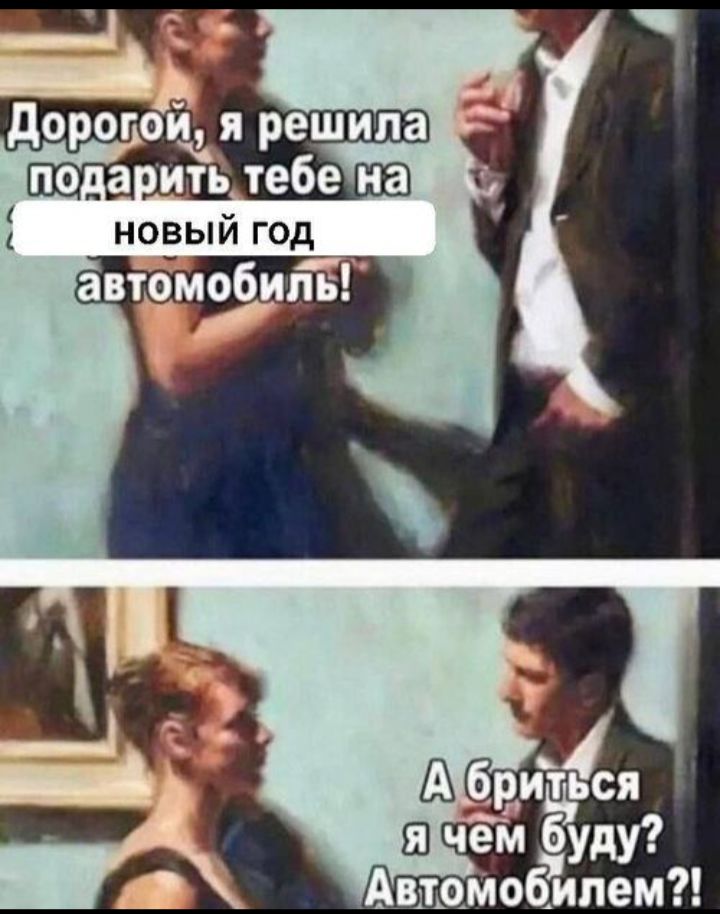 Дорогой, я решила подарить тебе на [скрыто] новый год автомобиль! А бриться я чем буду? Автомобилем?!