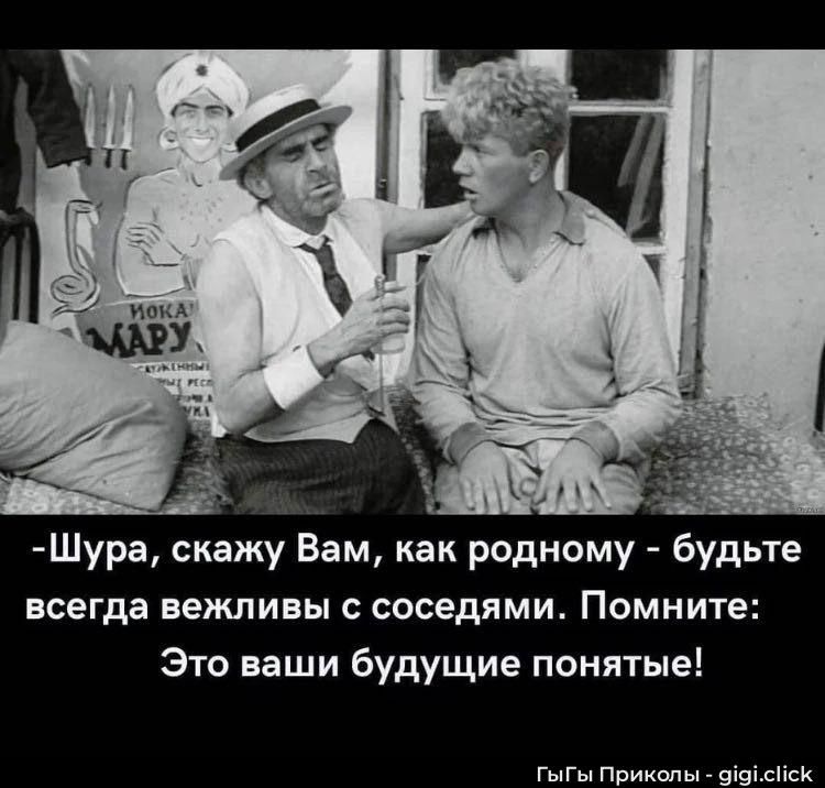 -Шура, скажу Вам, как родному - будьте всегда вежливы с соседями. Помните: Это ваши будущие понятые!