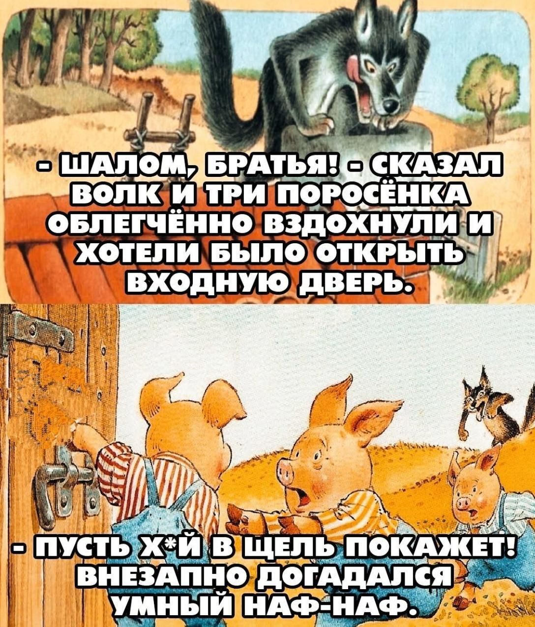 - ШАЛОМ, БРАТЬЯ! - СКАЗАЛ ВОЛК И ТРИ ПОРОСЁНКА ОБЛЕГЧЁННО ВЗДОХНУЛИ И ХОТЕЛИ БЫЛО ОТКРЫТЬ ВХОДНУЮ ДВЕРЬ. - ПУСТЬ Х*Й В ЩЕЛЬ ПОКАЖЕТ! ВНЕЗАПНО ДОГАДАЛСЯ УМНЫЙ НАФ-НАФ.