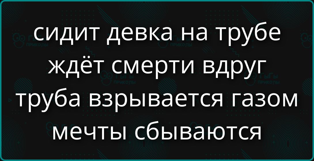 сидит девка на трубе ждёт смерти вдруг труба взрывается газом мечты сбываются