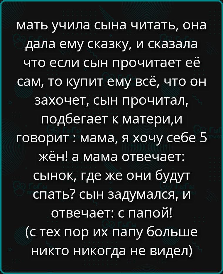 мать учила сына читать, она дала ему сказку, и сказала что если сын прочитает её сам, то купит ему всё, что он захочет, сын прочитал, подбегает к матери,и говорит : мама, я хочу себе 5 жён! а мама отвечает: сынок, где же они будут спать? сын задумался, и отвечает: с папой! (с тех пор их папу больше никто никогда не видел)