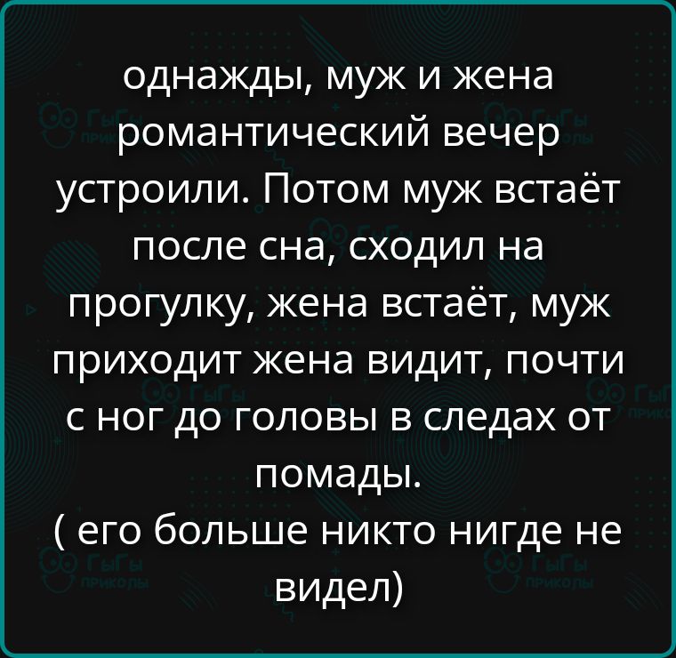 однажды, муж и жена романтический вечер устроили. Потом муж встаёт после сна, сходил на прогулку, жена встаёт, муж приходит жена видит, почти с ног до головы в следах от помады. ( его больше никто нигде не видел)
