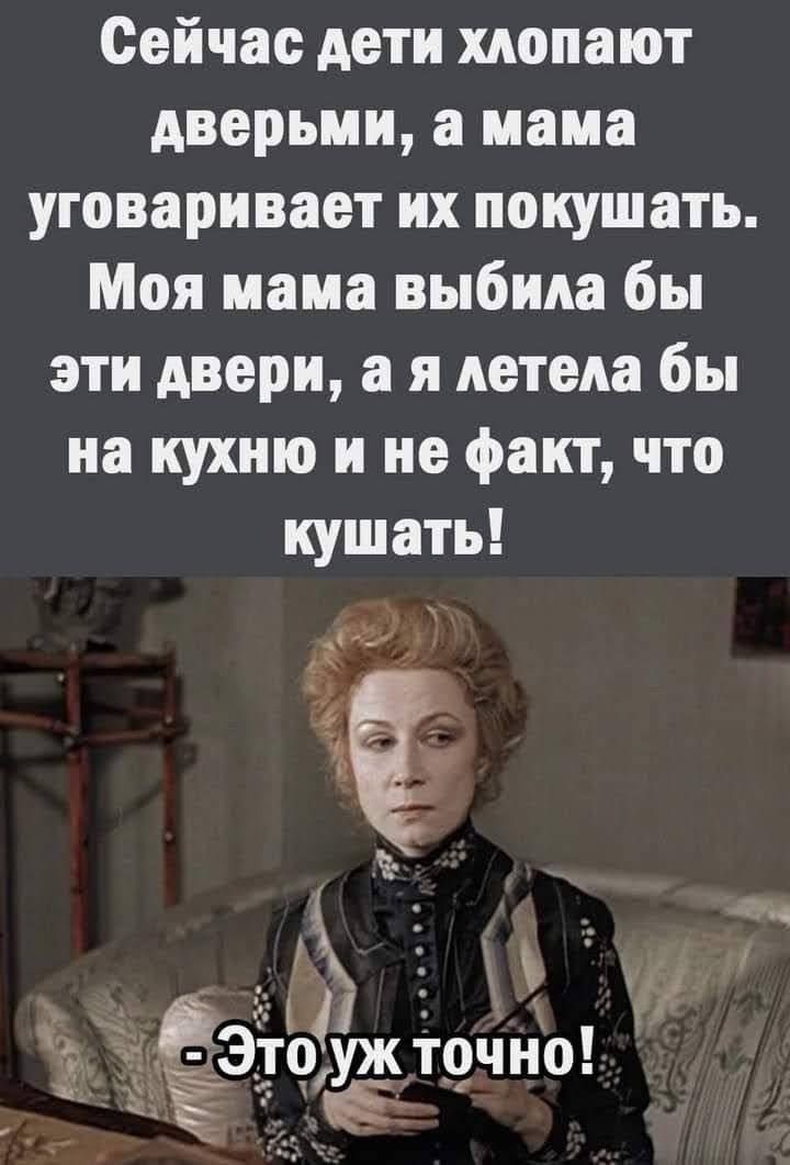Сейчас дети хлопают дверьми, а мама уговаривает их покушать. Моя мама выбила бы эти двери, а я летела бы на кухню и не факт, что кушать! - Это уж точно!