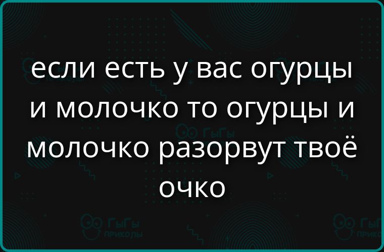 если есть у вас огурцы и молочко то огурцы и молочко разорвут твоё очко