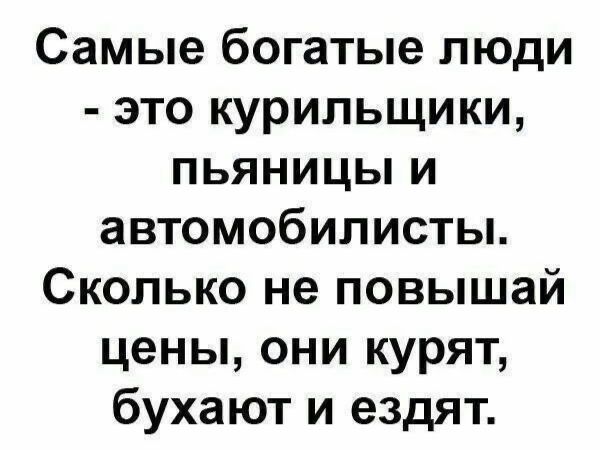 Самые богатые люди - это курильщики, пьяницы и автомобилисты. Сколько не повышай цены, они курят, бухают и ездят.