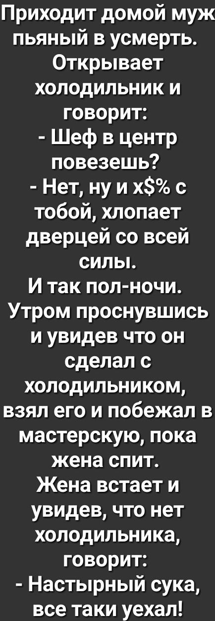 Приходит домой муж пьяный в усмерть Открывает холодильник и говорит Шеф в центр повезешь Нет ну и х с тобой хлопает дверцей со всей сильь И так пол ночи Утром проснувшись и увидев что он сделал с холодильником взял его и побежал в мастерскую пока жена спит Жена встает и увидев что нет холодильника говорит Настырный сука все таки уехал