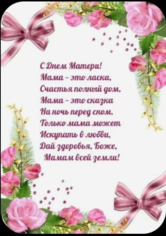 С Днем Матери!
Мама - это ласка,
Счастья полный дом,
Мама - это сказка
На ночь перед сном.
Только мама может
Искупать в любви,
Дай здоровье, Боже,
Мама всей земли!