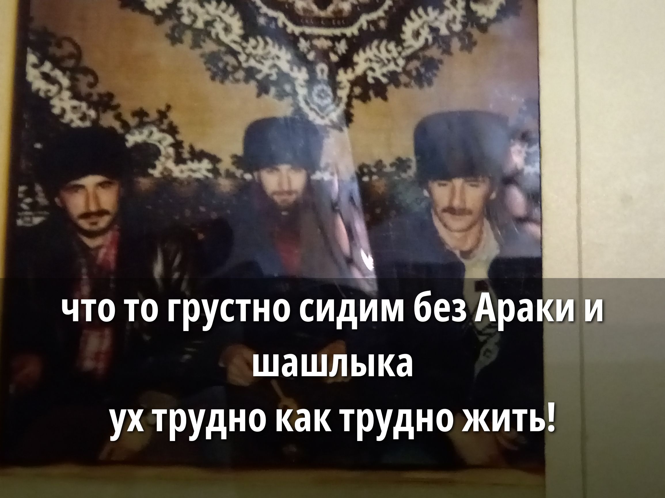 Что то грустно сидим без Араки и шашлыка уж трудно как трудно жить!