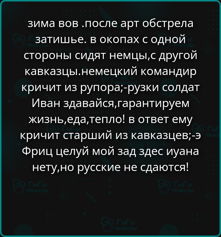 зима вов .после арт обстрела затишье. в окопах с одной стороны сидят немцы,с другой кавказцы.немецкий командир кричит из рупора;руски солдат Иван сдавайся,гарантируем жизнь,еда,тепло! в ответ ему кричит старший из кавказцев;э Фриц целуй мой зад здесь иуана нету,но русские не сдаются!