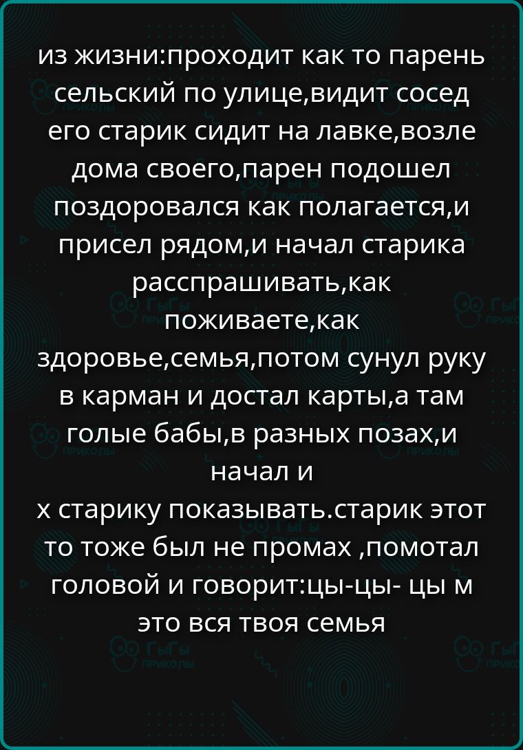ИЗ ЖИЗНИ: проходит как то парень сельский по улице, видит сосед: старик сидит на лавке возле дома; парень подошел, поздоровался, сел рядом и начал старика расспрашивать, как поживаете, как здоровье, семья; потом сунул руку в карман и достал карты, а там голые бабЫ, в разных позах, и начал их старика показывать; старик тоже был не промах, помотал головой и говорит: ци-цы-цы, м это вся твоя семья
