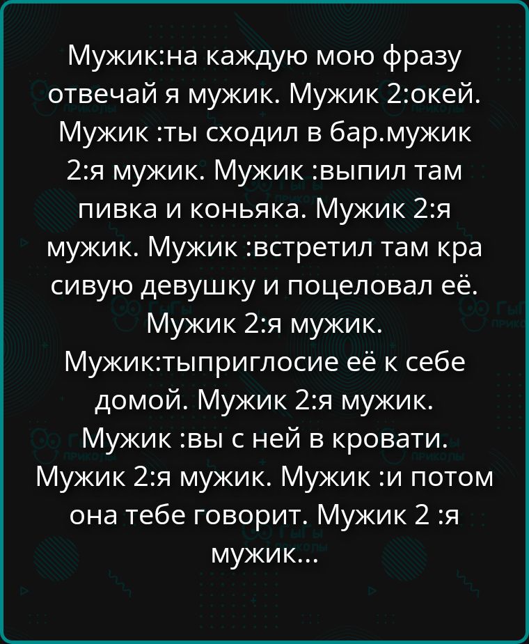 Мужик: на каждую мою фразу отвечай я мужик. Мужик 2: окей. Мужик: ты сходил в бар. Мужик 2: я мужик. Мужик: выпил там пивка и коньяка. Мужик 2: я мужик. Мужик: встретил там красивую девушку и поцеловал её. Мужик 2: я мужик. Мужик: ты пригласил её к себе домой. Мужик 2: я мужик. Мужик: вы с ней в кровати. Мужик 2: я мужик. Мужик: и потом она тебе