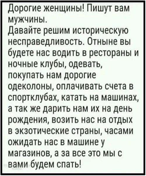 Дорогие женщины! Пишите вам мужчины. Давайте решим историческую несправедливость. Отныне вы будете нас водить в рестораны и ночные клубы, одевать, покупать нам дорогие одеколоны, оплачивать счета в спортклубах, катать на машинах, а так же дарить нам их на день рождения, возить нас на отдых в экзотические страны, часами ожидать нас в машине у магазинов, а за все это мы с вами будем спать!