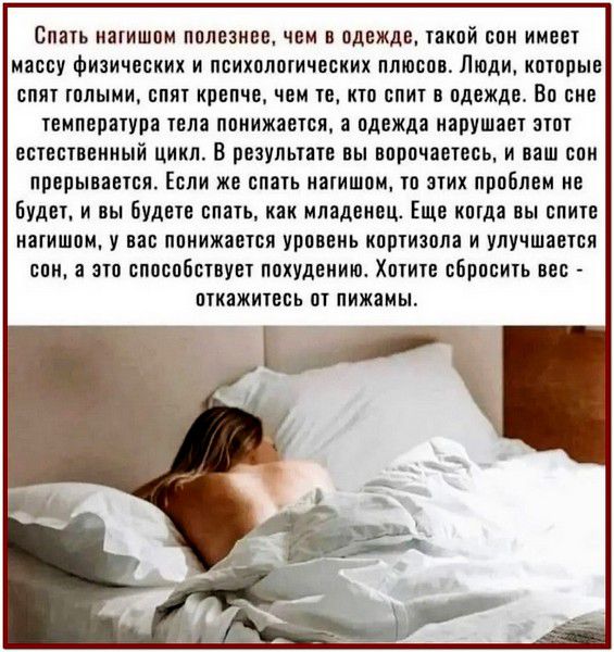 Спать нагишом полезнее, чем в одежде, такой сон имеет массу физических и психологических плюсов. Люди, которые спят голыми, спят крепче, чем те, кто спит в одежде. Во сне температура тела понижается, а одежда нарушает этот естественный цикл. В результате вы ворочаетесь, и ваш сон прерывается. Если же спать нагишом, то этих проблем не будет, и вы будете спать, как младенец. Ещё когда вы спите нагишом, у вас понижается уровень кортизола и улучшается сон, а это способствует похудению. Хотите сбросить вес - откажитесь от пижамы.