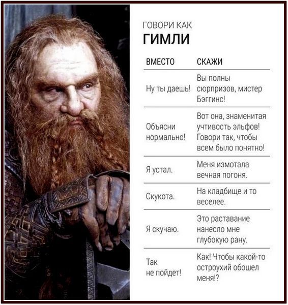 ГОВОРИ КАК ГИМЛИ
ВМЕСТО СКАЖИ
Вы полны сюрпризов, мистер Бэггинс!
Ну ты даешь! сюрпризов, мистер Бэггинс!
Объясни нормально! Говори так, чтобы всем было понятно!
Я устал. Меня измотала вечная погоня.
Скукотa. На кладбище и то веселее.
Я скучаю. Это расставание нанесло мне глубокую рану.
Так не пойдет! Как! Чтобы какой-то остроухий обошел меня?!