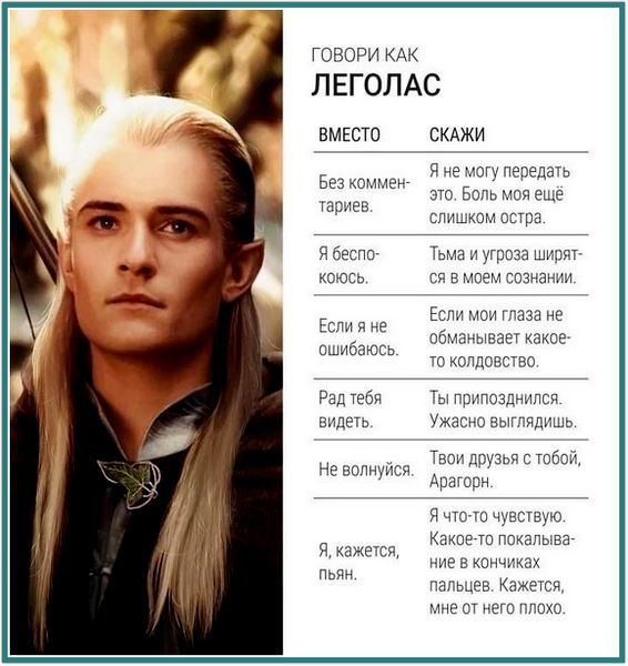 ГОВОРИ КАК ЛЕГОЛАС ВМЕСТО СКАЖИ
Без комментариев. Я не могу передать это. Боль моя ещё слишком острая.
Я беспокоюсь. Тьма и угроза ширятся в моем сознании.
Если я не ошибаюсь. Рад тебя видеть.
Не волнуйся. Твои друзья с тобой, А Arag-ор.
Я, кажется, пьян. Мне от него плохо.