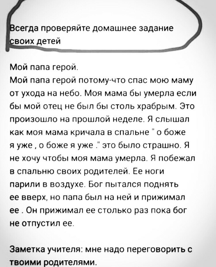 сегда проверяйте домашнее задание воих детей Мой папа герой Мой папа герой потому что спас мою маму от ухода на небо Моя мама бы умерла если бы мой отец не был бы столь храбрым Это произошло на прошлой неделе Я слышал как моя мама кричала в спальне о боже я уже о боже я уже это было страшно Я не хочу чтобы моя мама умерла Я побежал в спальню своих родителей Ее ноги парили в воздухе Бог пытался под