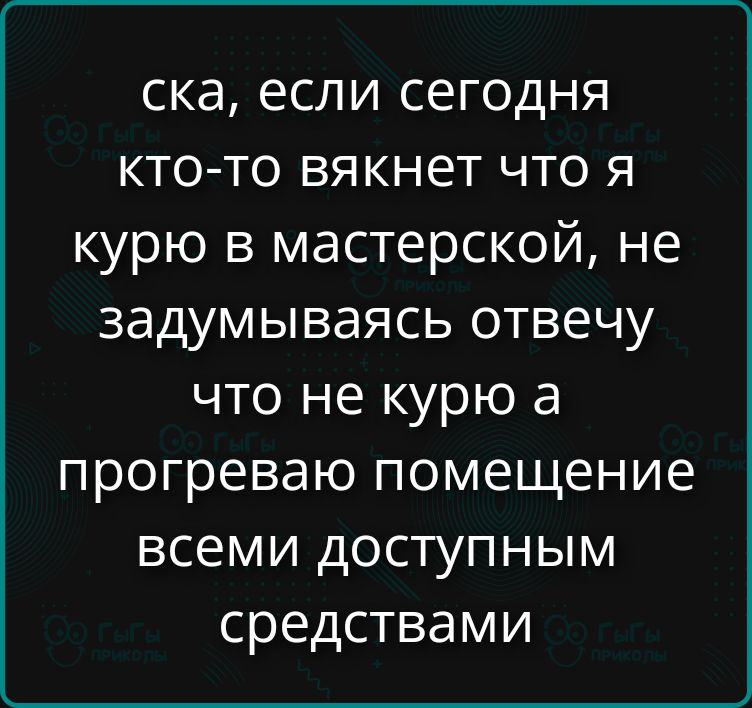 ска, если сегодня кто-то вякнет что я курю в мастерской, не задумываясь отвечу что не курю а прогреваю помещение всеми доступным средствами