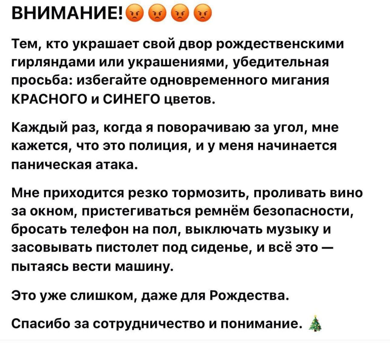 ВНИМАНИЕ!😡😡😡
Тем, кто украшает свой двор рождественскими гирляндами или украшениями, убедительная просьба: избегайте одновременного мигания красного и синего цветов.
Каждый раз, когда я поворачиваю за угол, мне кажется, что это полиция, и у меня начинается паническая атака.
Мне приходится тормозить, проливать вино за окно, пристегивать ремень безопасности, бросать телефон на пол, выключать музыку и засовывать пистолет под сиденье, и всё это — пытаться вести машину.
Это уже слишком, даже для Рождества.
Спасибо за сотрудничество и понимание. 🎄