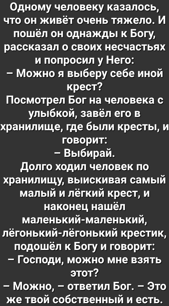 Одному человеку казалось что он живёт очень тяжело И пошёл он однажды к Богу рассказал о своих несчастьях и попросил у Него Можно я выберу себе иной крест Посмотрел Бог на человека с улыбкой завёл его в хранилище где были кресты и говорит Выбирай долго ходил человек по хранилищу выискивая самый малый и лёгкий крест и наконец нашёл маленький маленький лёгонький лёгонький крестик подошёл к Богу и го