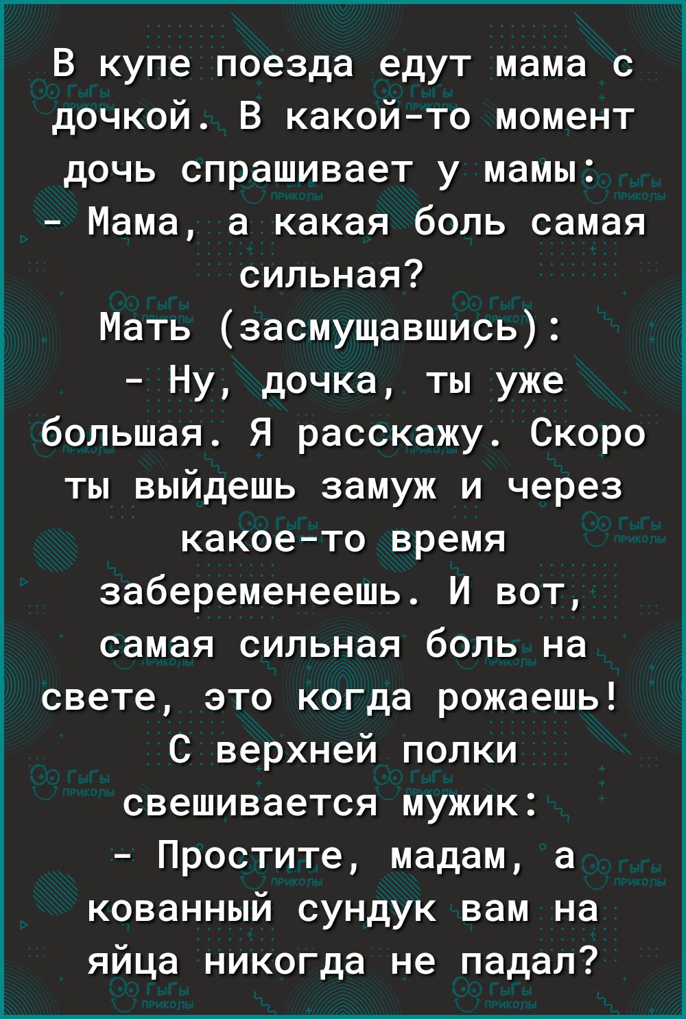 В купе поезда едут мама с дочкой В какой то момент дочь спрашивает у мамы Мама а какая боль самая сильная Мать засмущавшись Ну дочка ты уже большая Я расскажу Скоро ты выйдешь замуж и через какое то время забеременеешь И вот самая сильная боль на свете это когда рожаешь С верхней попки свешивается мужик Простите мадам а кованный сундук вам на яйца никогда не падал