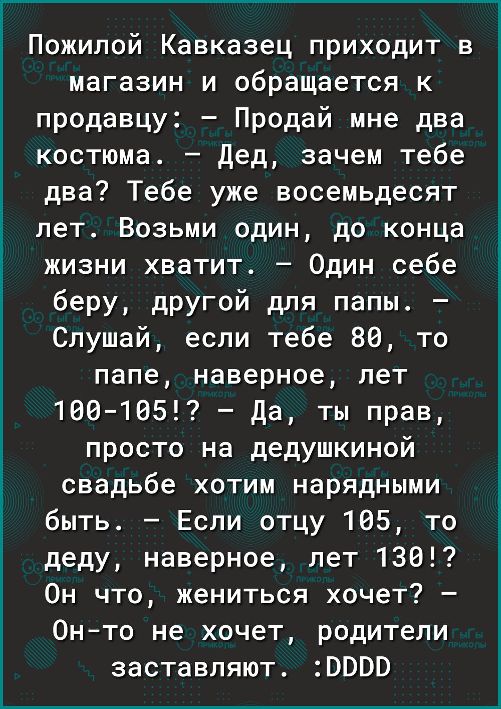 Пожилой Кавказец приходит в магазин и обращается к продавцу Продай мне два костюма дед зачем тебе два Тебе уже восемьдесят лет Возьми один до конца жизни хватит Один себе беру другой для папы Слушай если тебе 88 то папе наверное лет 1001ВБЕ Да ты прав просто на дедушкиной свадьбе хотим нарядными быть Если отцу 105 то деду наверное лет 130 Он что жениться хочет Онто не хочет родители заставляют 000