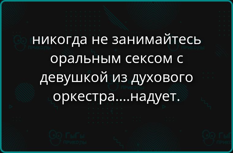 никогда не занимайтесь оральным сексом с девушкой из духового оркестра....надует.