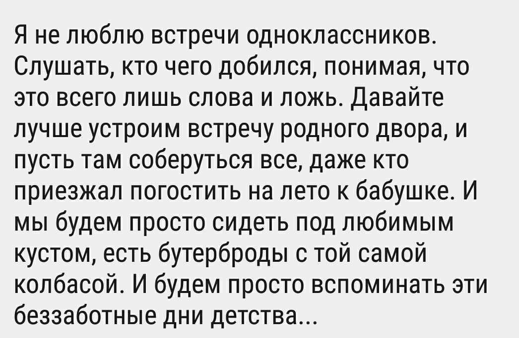 Я не люблю встречи одноклассников Слушать кто чего добился понимая что это всего лишь слова и ложь Давайте лучше устроим встречу родного двора и пусть там соберуться все даже кто приезжал погостить на лето к бабушке И мы будем просто сидеть под любимым кустом есть бутерброды с той самой колбасой И будем просто вспоминать эти беззаботные дни детства