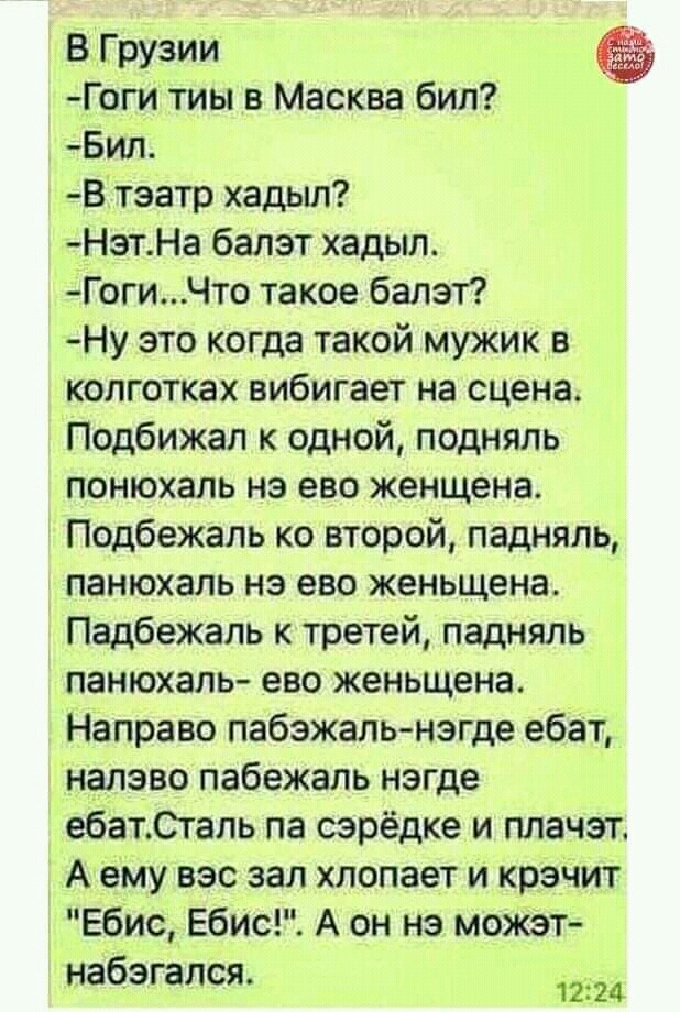 В Грузии Гоги тиы в Масква бил Бил В тэатр хадыл Нэт На балэт хадыл ГогиЧто такое балэт Ну это когда такой мужик в колготках вибигает на сцена Подбижал к одной подняль понюхаль нэ ево женщена Подбежаль ко второй падняль панюхаль нэ ево женьщена Падбежаль к третей падняль панюхаль ево женьщена Направо пабэжаль нэгде ебат налэво пабежаль нэгде ебатСталь па сэрёдке и плачэт А ему вэс зал хлопает и кр