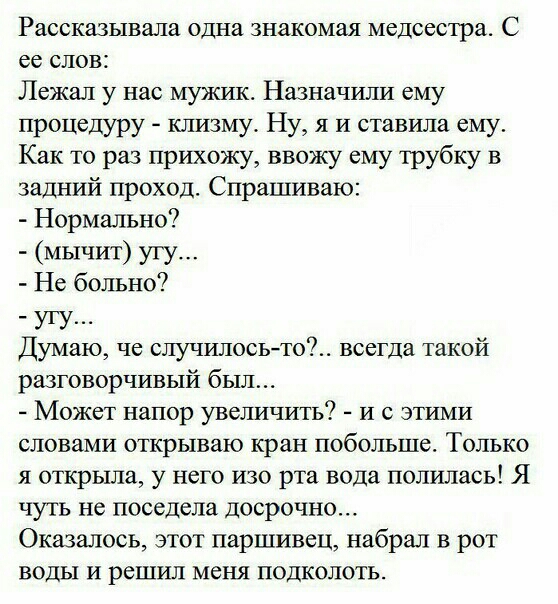 Раесказывала одна знакомая медсестра С ее слов Лежал у нас мужик Назначили ему процедуру клизму Ну я и ставила ему Как то раз прихожу ввожу ему трубку в задний проход Спрашиваю Нормально мычит угу Не больно угу Думаю че случилосьто всегда такой разговорчивый был Может напор увеличить и с этими словами открываю кран побольше Только я открыла у него изо рта вода полилась Я чуть не поседела досрочно 