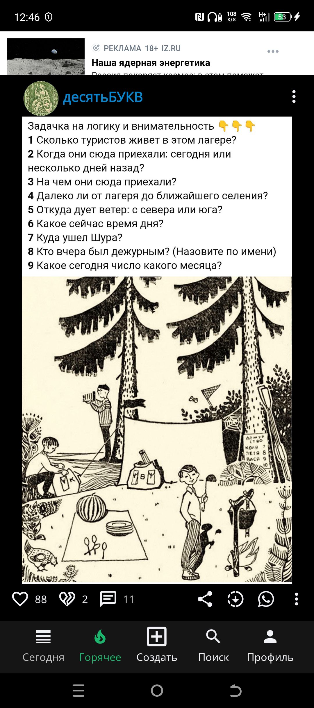 Задачка на логику и внимательность 👇👇👇
1 Сколько туристов живет в этом лагере?
2 Когда они сюда приехали: сегодня или несколько дней назад?
3 На чем они сюда приехали?
4 Далеко ли от лагеря до ближайшего селения?
5 Откуда дует ветер: с севера или юга?
6 Какое сейчас время дня?
7 Куда ушел Шура?
8 Кто вчера был дежурным? (назовите по имени)
9 Какое сегодня число какого месяца?