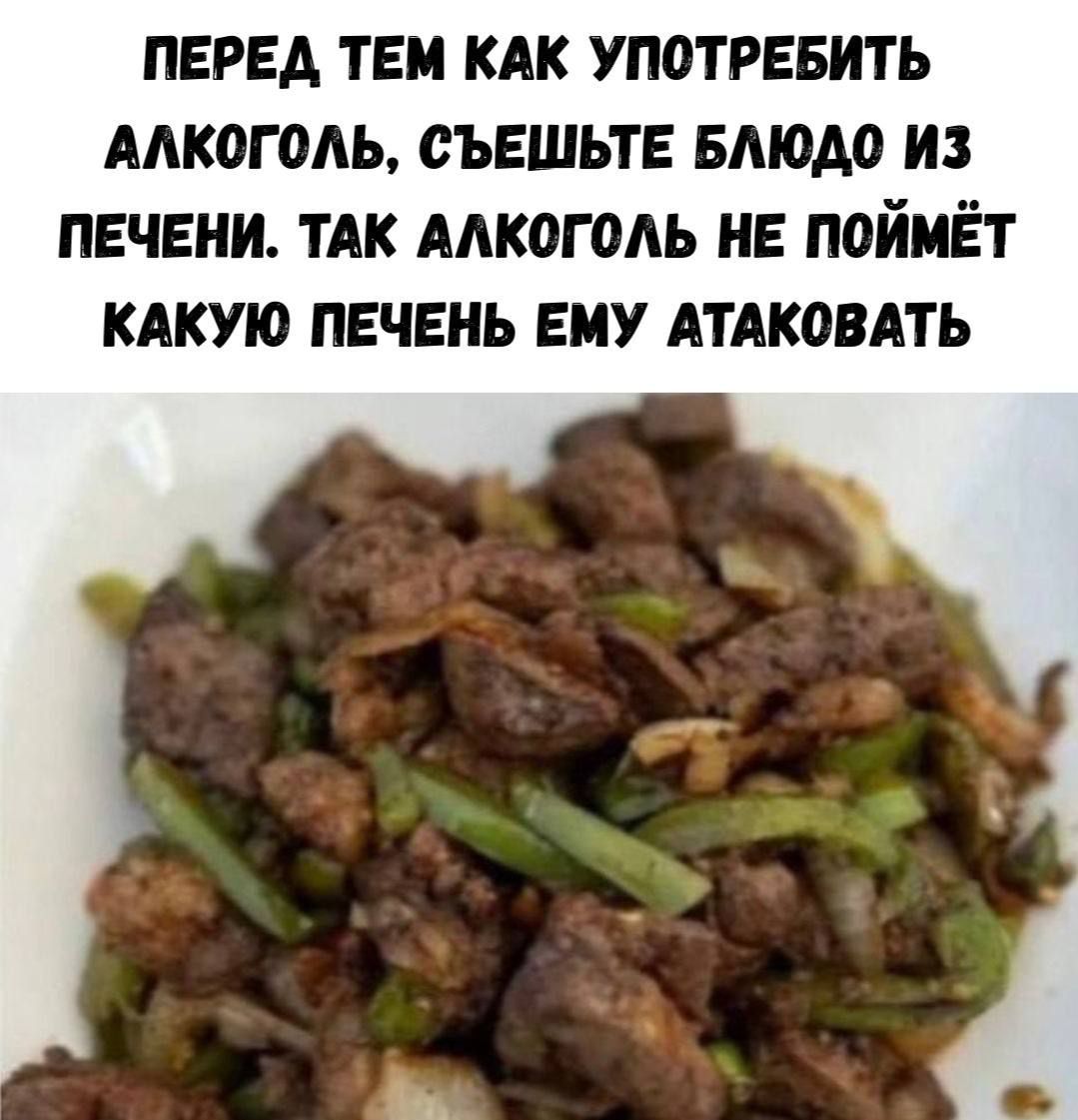 ПЕРЕД ТЕМ КАК УПОТРЕБИТЬ АЛКОГОЛЬ, СЪЕШЬТЕ БЛЮДО ИЗ ПЕЧЕНИ. ТАК АЛКОГОЛЬ НЕ ПОЙМЁТ КАКУЮ ПЕЧЕНЬ ЕМУ АТАКОВАТЬ