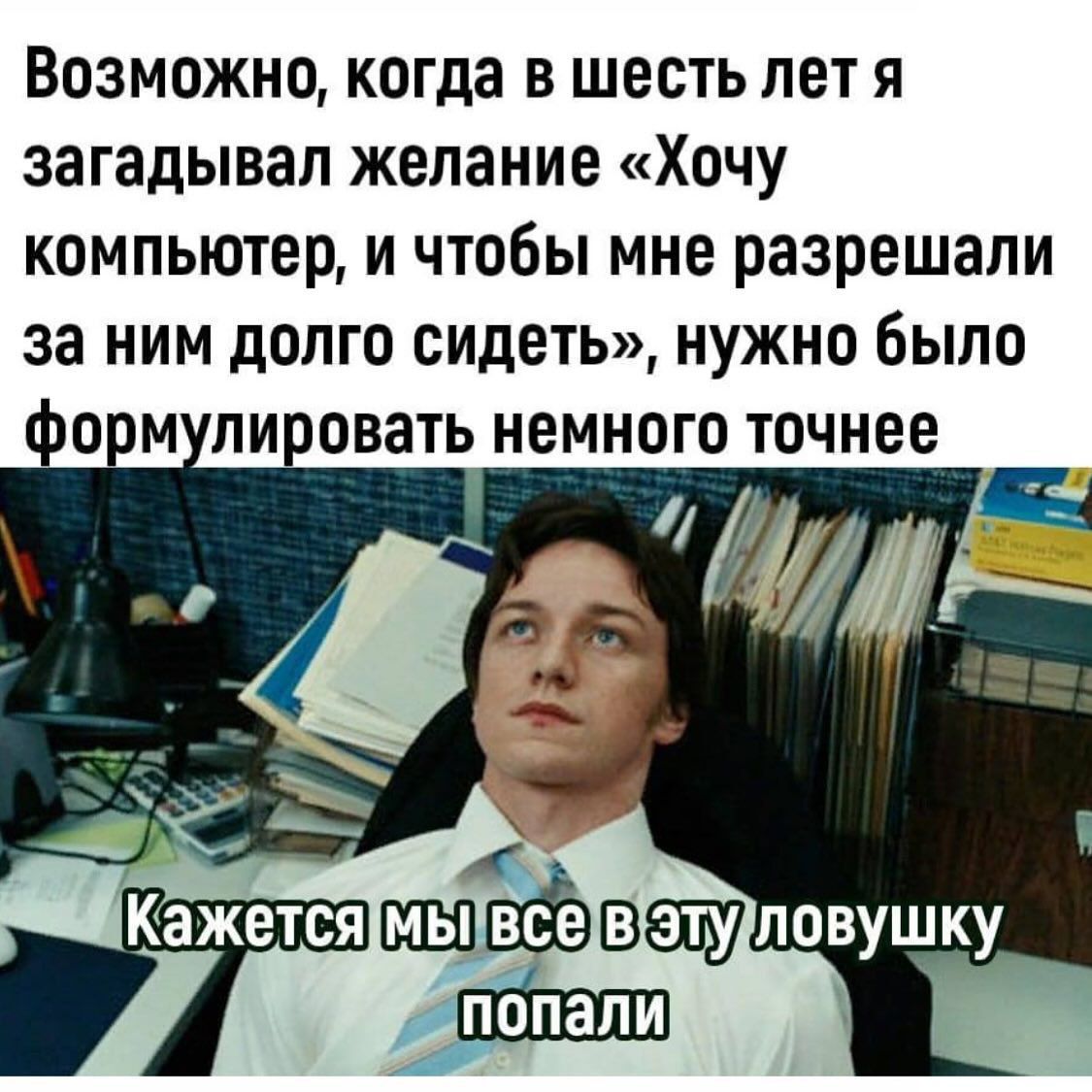 Возможно, когда в шесть лет я загадывал желание «Хочу компьютер, и чтобы мне разрешали за ним долго сидеть», нужно было формулировать немного точнее
Кажется мы все в эту ловушку попали