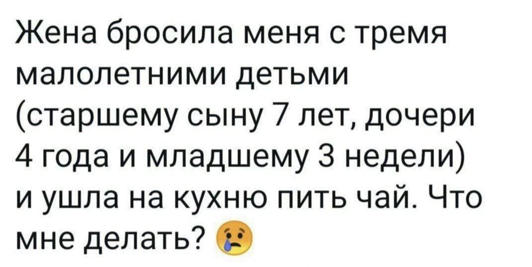 Жена бросила меня с тремя малолетними детьми (старшему сыну 7 лет, дочери 4 года и младшему 3 недели) и ушла на кухню пить чай. Что мне делать? 😢